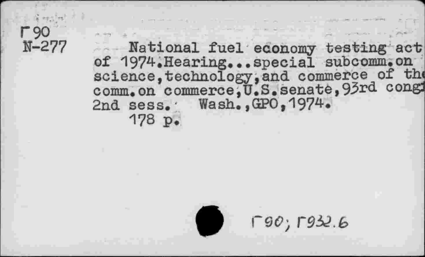 ﻿F90 N-277
National fuel economy testing act of 1974.Hearing*..special subcomm.on science,technology,and commerce of th comm.on commerce, U.S. senate, 9^r^- cong: 2nd sess.' Wash. ,GPO,'l974.
178 p.
A F9(2; r9^.b